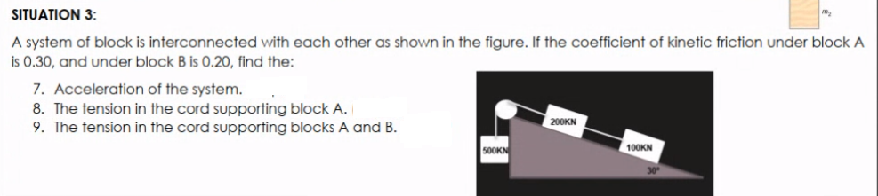 SITUATION 3:
A system of block is interconnected with each other as shown in the figure. If the coefficient of kinetic friction under block A
is 0.30, and under block B is 0.20, find the:
7. Acceleration of the system.
8. The tension in the cord supporting block A.
9. The tension in the cord supporting blocks A and B.
200KN
500KN
100KN
