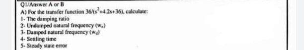 QI/Answer A or B
A) For the transfer function 36/(s+4.2s+36). calculate:
1- The damping ratio
2- Undamped natural frequency (w.)
3- Damped natural frequency (wa)
4- Settling time
5- Steady state error
