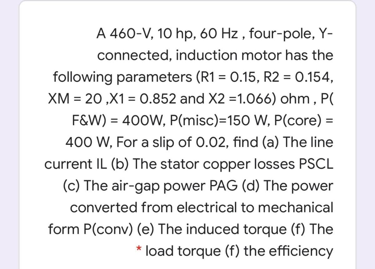 A 460-V, 10 hp, 60 Hz , four-pole, Y-
connected, induction motor has the
following parameters (R1 = 0.15, R2 = 0.154,
XM = 20 ,X1 = 0.852 and X2 =1.066) ohm , P(
%3D
F&W) = 400W, P(misc)=150 W, P(core) =
%D
400 W, For a slip of 0.02, find (a) The line
current IL (b) The stator copper losses PSCL
(c) The air-gap power PAG (d) The power
converted from electrical to mechanical
form P(conv) (e) The induced torque (f) The
* load torque (f) the efficiency
