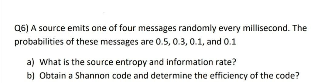 Q6) A source emits one of four messages randomly every millisecond. The
probabilities of these messages are 0.5, 0.3, 0.1, and 0.1
a) What is the source entropy and information rate?
b) Obtain a Shannon code and determine the efficiency of the code?
