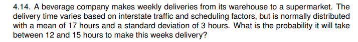 4.14. A beverage company makes weekly deliveries from its warehouse to a supermarket. The
delivery time varies based on interstate traffic and scheduling factors, but is normally distributed
with a mean of 17 hours and a standard deviation of 3 hours. What is the probability it will take
between 12 and 15 hours to make this weeks delivery?
