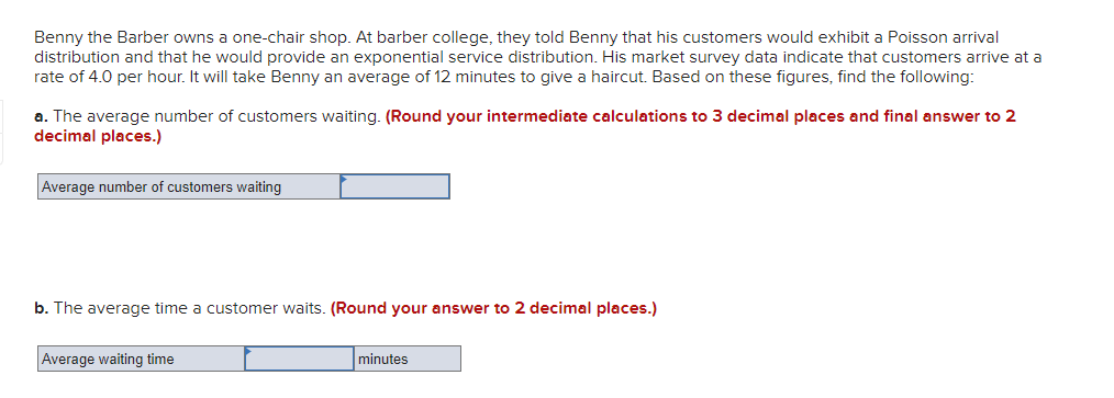 Benny the Barber owns a one-chair shop. At barber college, they told Benny that his customers would exhibit a Poisson arrival
distribution and that he would provide an exponential service distribution. His market survey data indicate that customers arrive at a
rate of 4.0 per hour. It will take Benny an average of 12 minutes to give a haircut. Based on these figures, find the following:
a. The average number of customers waiting. (Round your intermediate calculations to 3 decimal places and final answer to 2
decimal places.)
Average number of customers waiting
b. The average time a customer waits. (Round your answer to 2 decimal places.)
Average waiting time
minutes
