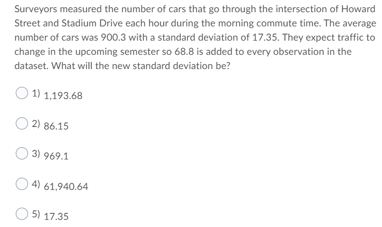 Surveyors measured the number of cars that go through the intersection of Howard
Street and Stadium Drive each hour during the morning commute time. The average
number of cars was 900.3 with a standard deviation of 17.35. They expect traffic to
change in the upcoming semester so 68.8 is added to every observation in the
dataset. What will the new standard deviation be?
1) 1,193.68
2) 86.15
3) 969.1
4) 61.940.64
5) 17.35
