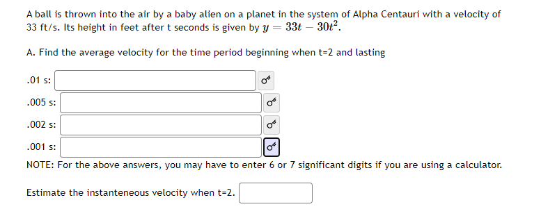A ball is thrown into the air by a baby alien on a planet in the system of Alpha Centauri with a velocity of
33 ft/s. Its height in feet after t seconds is given by Y = 33t – 30t2.
A. Find the average velocity for the time period beginning when t=2 and lasting
.01 s:
.005 s:
.002 s:
.001 s:
NOTE: For the above answers, you may have to enter 6 or 7 significant digits if you are using a calculator.
Estimate the instanteneous velocity when t-2.
