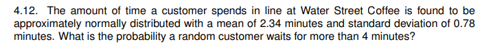 4.12. The amount of time a customer spends in line at Water Street Coffee is found to be
approximately normally distributed with a mean of 2.34 minutes and standard deviation of 0.78
minutes. What is the probability a random customer waits for more than 4 minutes?
