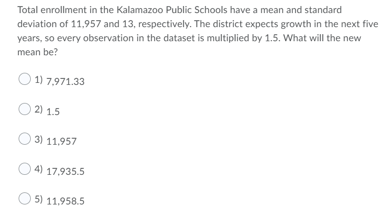 Total enrollment in the Kalamazoo Public Schools have a mean and standard
deviation of 11,957 and 13, respectively. The district expects growth in the next five
years, so every observation in the dataset is multiplied by 1.5. What will the new
mean be?
1) 7,971.33
2) 1.5
3) 11,957
4) 17,935.5
5) 11,958.5
