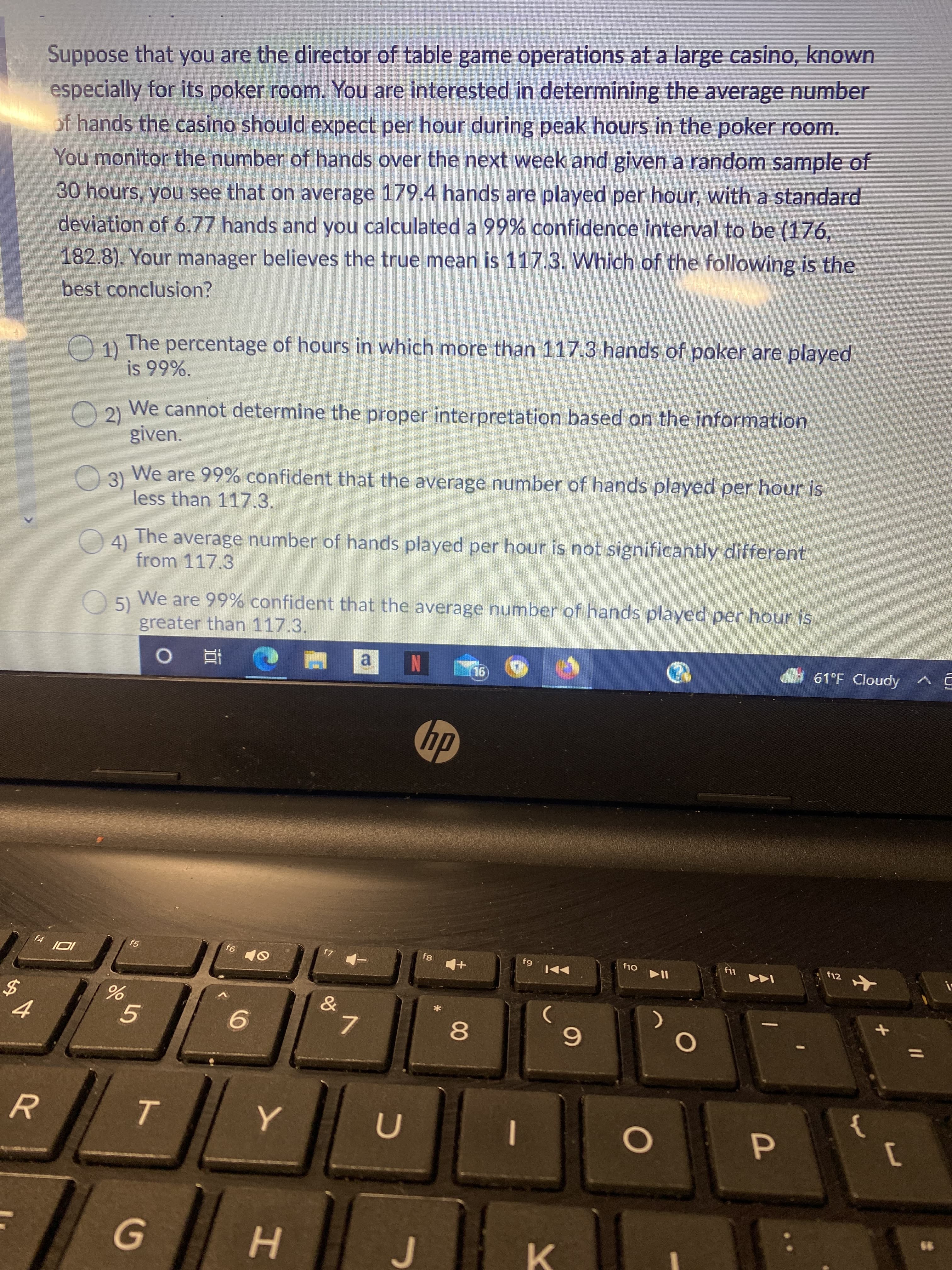 00
ト
Suppose that you are the director of table game operations at a large casino, known
especially for its poker room. You are interested in determining the average number
of hands the casino should expect per hour during peak hours in the poker room.
You monitor the number of hands over the next week and given a random sample of
30 hours, you see that on average 179.4 hands are played per hour, with a standard
deviation of 6.77 hands and you calculated a 99% confidence interval to be (176,
182.8). Your manager believes the true mean is 117.3. WWhich of the following is the
best conclusion?
Ou The percentage of hours in which more than 117.3 hands of poker are played
1)
O2)
We cannot determine the proper interpretation based on the information
given.
03 We are 99% confident that the average number of hands played per hour is
less than 117.3.
4)
from 117.3
The
average number of hands played per hour is not significantly different
We are 99% confident that the average number of hands played per hour is
O5)
greater than 117.3.
a
61°F Cloudy
N
16)
64
f12
9.
7.
6.
R.
K.
