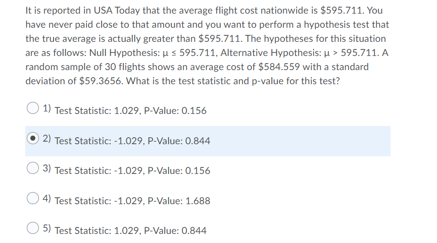 It is reported in USA Today that the average flight cost nationwide is $595.711. You
have never paid close to that amount and you want to perform a hypothesis test that
the true average is actually greater than $595.711. The hypotheses for this situation
are as follows: Null Hypothesis: µ < 595.711, Alternative Hypothesis: µ > 595.711. A
random sample of 30 flights shows an average cost of $584.559 with a standard
deviation of $59.3656. What is the test statistic and p-value for this test?
1) Test Statistic: 1.029, P-Value: 0.156
2) Test Statistic: -1.029, P-Value: 0.844
3)
Test Statistic: -1.029, P-Value: 0.156
4) Test Statistic: -1.029, P-Value: 1.688
5) Test Statistic: 1.029, P-Value: 0.844
