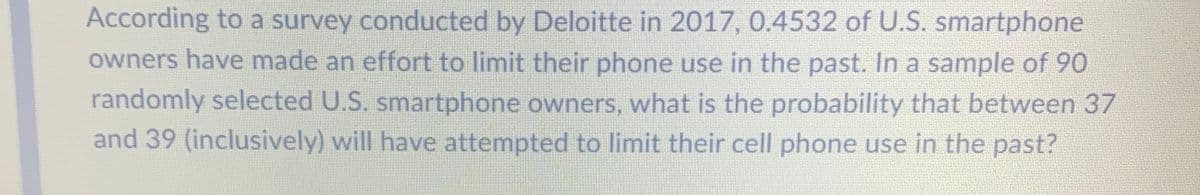 According to a survey conducted by Deloitte in 2017, 0.4532 of U.S. smartphone
owners have made an effort to limit their phone use in the past. In a sample of 90
randomly selected U.S. smartphone owners, what is the probability that between 37
and 39 (inclusively) will have attempted to limit their cell phone use in the past?
