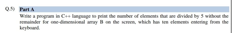 Q.5) Part A
Write a program in C++ language to print the number of elements that are divided by 5 without the
remainder for one-dimensional array B on the screen, which has ten elements entering from the
keyboard.
