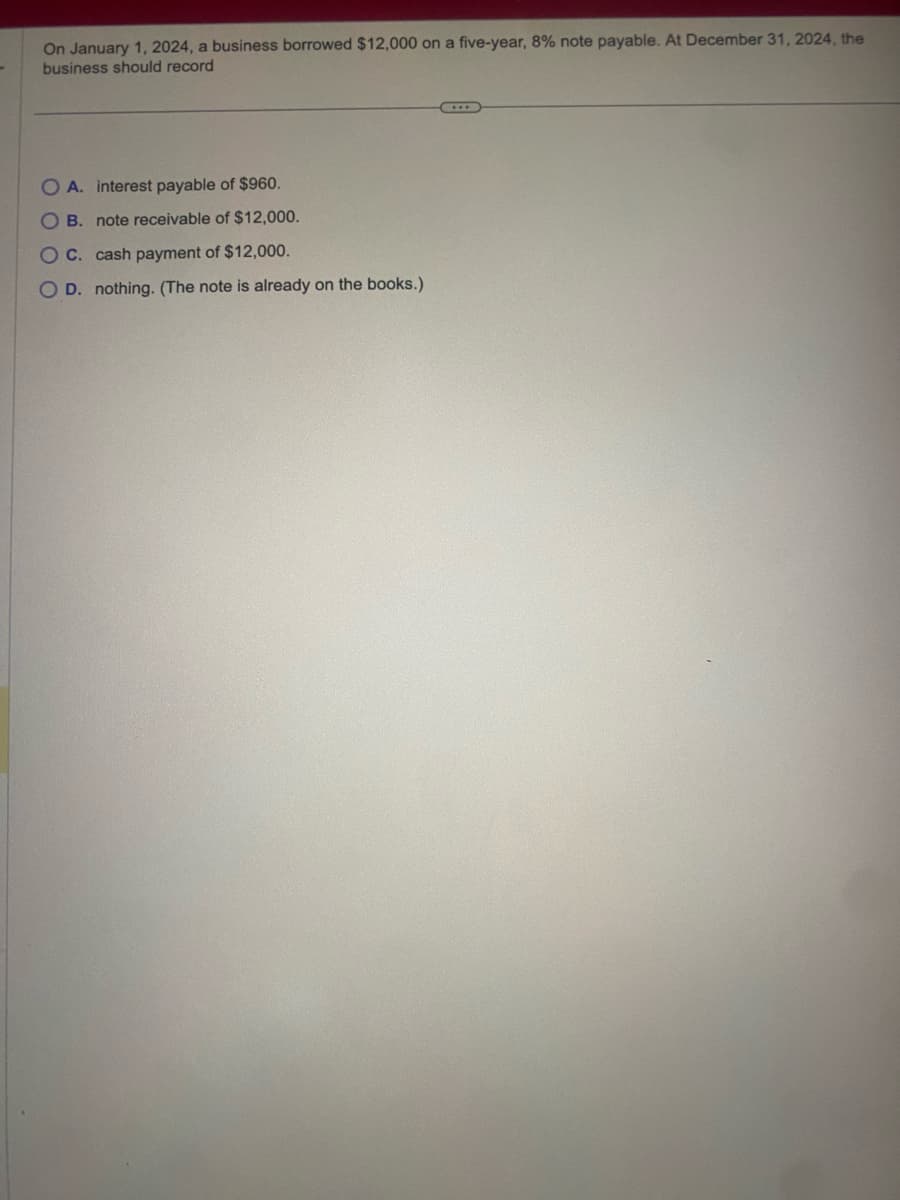 On January 1, 2024, a business borrowed $12,000 on a five-year, 8% note payable. At December 31, 2024, the
business should record
OA. interest payable of $960.
OB. note receivable of $12,000.
OC. cash payment of $12,000.
OD. nothing. (The note is already on the books.)