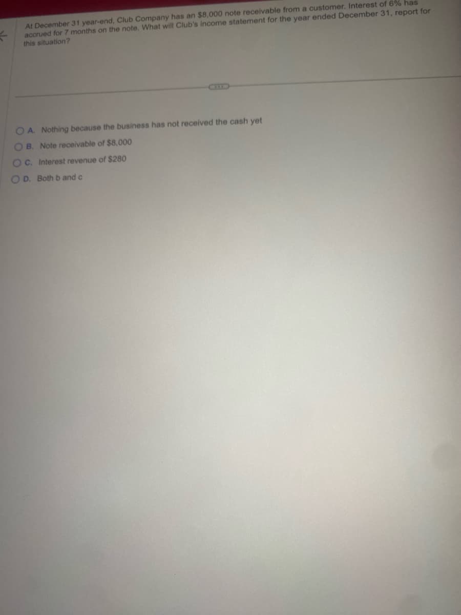 At December 31 year-end, Club Company has an $8,000 note receivable from a customer. Interest of 6% has
accrued for 7 months on the note. What will Club's income statement for the year ended December 31, report for
this situation?
OA. Nothing because the business has not received the cash yet
OB. Note receivable of $8,000
OC. Interest revenue of $280
OD. Both b and c