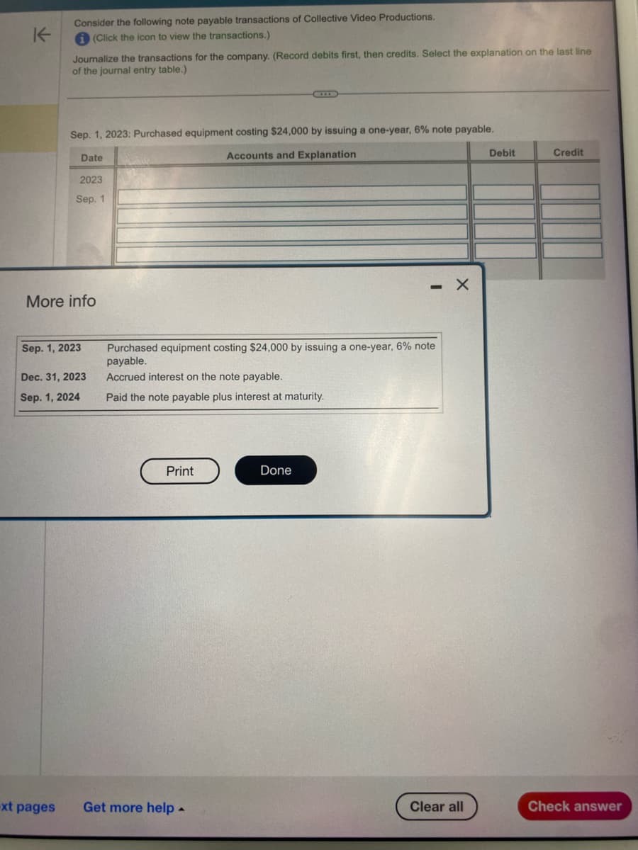 K-
Consider the following note payable transactions of Collective Video Productions.
i (Click the icon to view the transactions.)
Journalize the transactions for the company. (Record debits first, then credits. Select the explanation on the last line
of the journal entry table.)
Sep. 1, 2023: Purchased equipment costing $24,000 by issuing a one-year, 6% note payable.
Accounts and Explanation
-xt pages
Date
2023
Sep. 1
More info
Sep. 1, 2023
Dec. 31, 2023
Sep. 1, 2024
Purchased equipment costing $24,000 by issuing a one-year, 6% note
payable.
Accrued interest on the note payable.
Paid the note payable plus interest at maturity.
Print
Get more help.
- X
Done
Clear all
Debit
Credit
Check answer