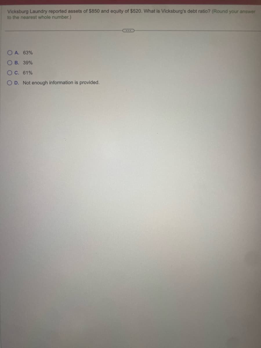 Vicksburg Laundry reported assets of $850 and equity of $520. What is Vicksburg's debt ratio? (Round your answer
to the nearest whole number.)
OA. 63%
O B. 39%
O C. 61%
O D. Not enough information is provided.