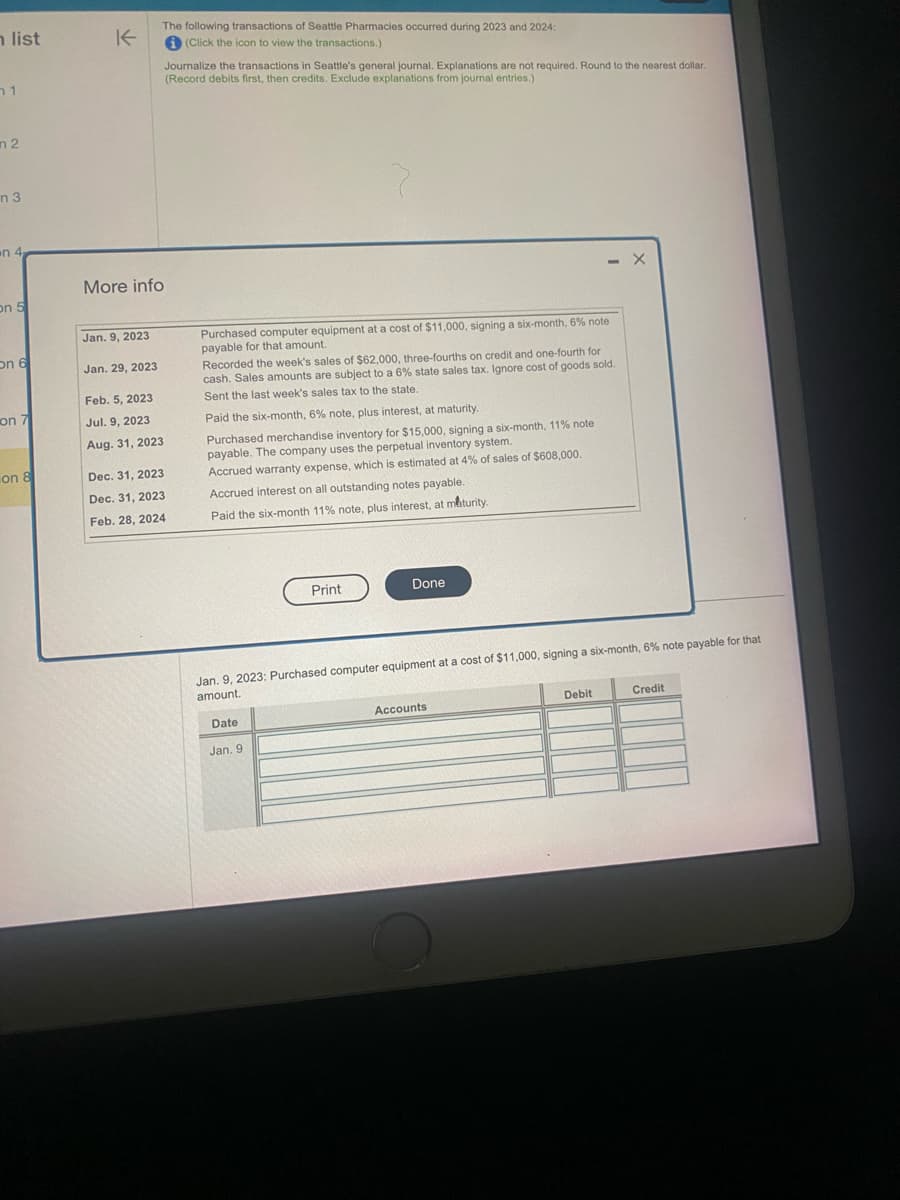 h list
1
m 2
n 3
on 4
on 5
on 6
on 7
on 8
K
More info
Jan. 9, 2023
Jan. 29, 2023
The following transactions of Seattle Pharmacies occurred during 2023 and 2024:
i (Click the icon to view the transactions.)
Feb. 5, 2023
Jul. 9, 2023
Aug. 31, 2023
Journalize the transactions in Seattle's general journal. Explanations are not required. Round to the nearest dollar.
(Record debits first, then credits. Exclude explanations from journal entries.)
Dec. 31, 2023
Dec. 31, 2023
Feb. 28, 2024
Purchased computer equipment at a cost of $11,000, signing a six-month, 6% note
payable for that amount.
Recorded the week's sales of $62,000, three-fourths on credit and one-fourth for
cash. Sales amounts are subject to a 6% state sales tax. Ignore cost of goods sold.
Sent the last week's sales tax to the state.
Paid the six-month, 6% note, plus interest, at maturity.
Purchased merchandise inventory for $15,000, signing a six-month, 11% note
payable. The company uses the perpetual inventory system.
Accrued warranty expense, which is estimated at 4% of sales of $608,000.
Accrued interest on all outstanding notes payable.
Paid the six-month 11% note, plus interest, at maturity.
Date
Print
Jan. 9
Done
Jan. 9, 2023: Purchased computer equipment at a cost of $11,000, signing a six-month, 6% note payable for that
amount.
- X
Accounts
Debit
Credit