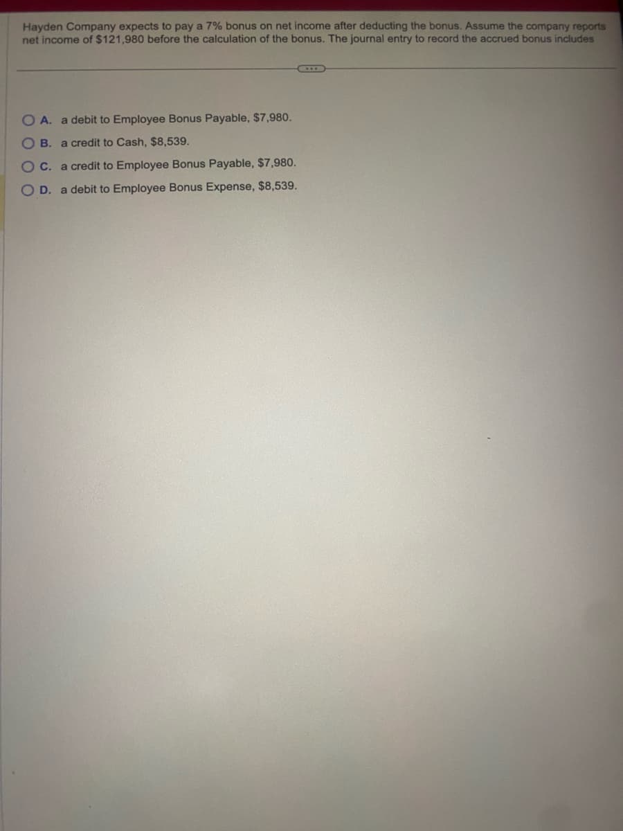 Hayden Company expects to pay a 7% bonus on net income after deducting the bonus. Assume the company reports
net income of $121,980 before the calculation of the bonus. The journal entry to record the accrued bonus includes
OA. a debit to Employee Bonus Payable, $7,980.
OB. a credit to Cash, $8,539.
OC. a credit to Employee Bonus Payable, $7,980.
OD. a debit to Employee Bonus Expense, $8,539.