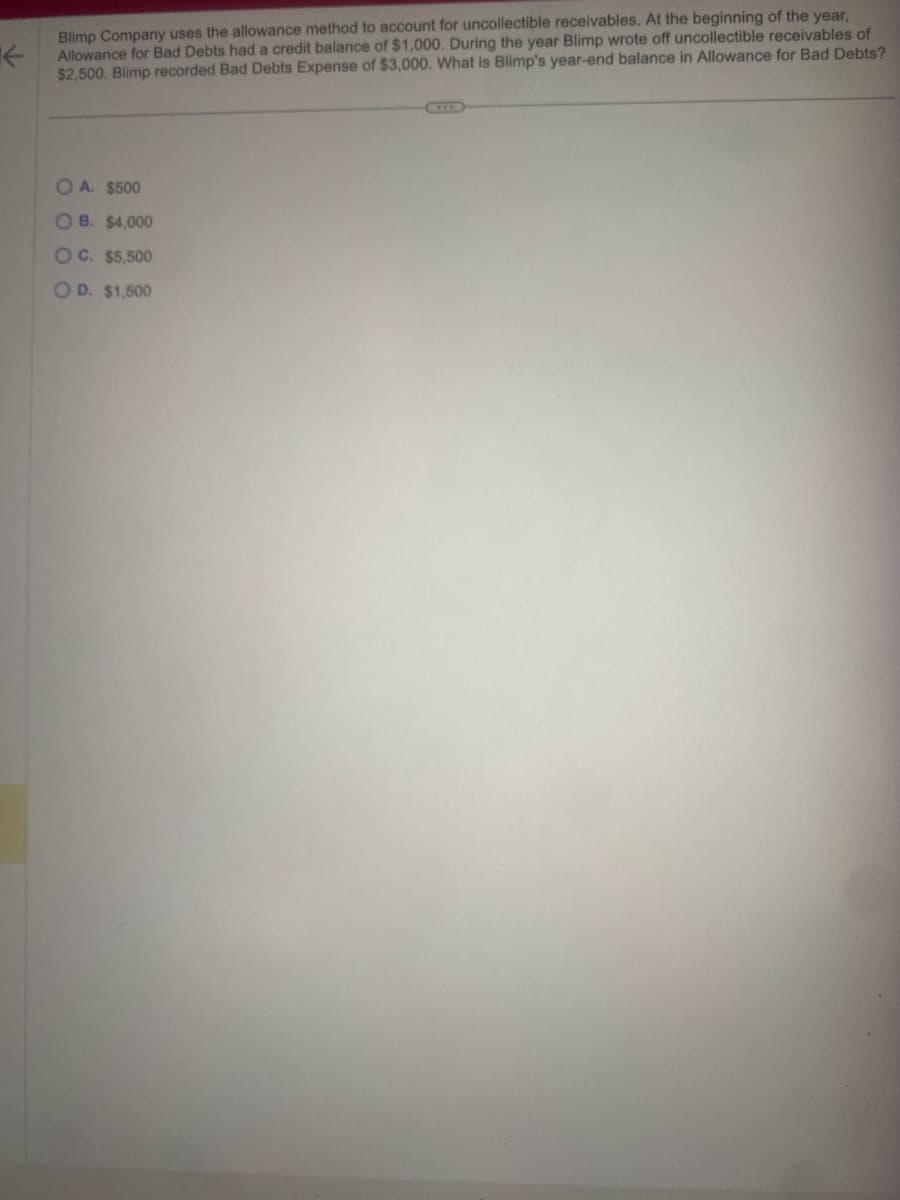K
Blimp Company uses the allowance method to account for uncollectible receivables. At the beginning of the year,
Allowance for Bad Debts had a credit balance of $1,000. During the year Blimp wrote off uncollectible receivables of
$2,500. Blimp recorded Bad Debts Expense of $3,000. What is Blimp's year-end balance in Allowance for Bad Debts?
OA. $500
OB. $4,000
OC. $5,500
OD. $1,500