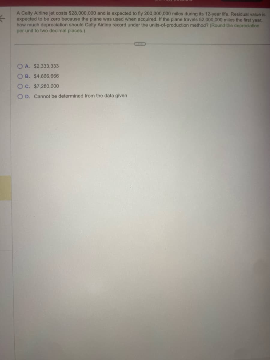 A Celty Airline jet costs $28,000,000 and is expected to fly 200,000,000 miles during its 12-year life. Residual value is
expected to be zero because the plane was used when acquired. If the plane travels 52,000,000 miles the first year,
how much depreciation should Celty Airline record under the units-of-production method? (Round the depreciation
per unit to two decimal places.)
OA. $2,333,333
OB. $4,666,666
OC. $7,280,000
O D. Cannot be determined from the data given
