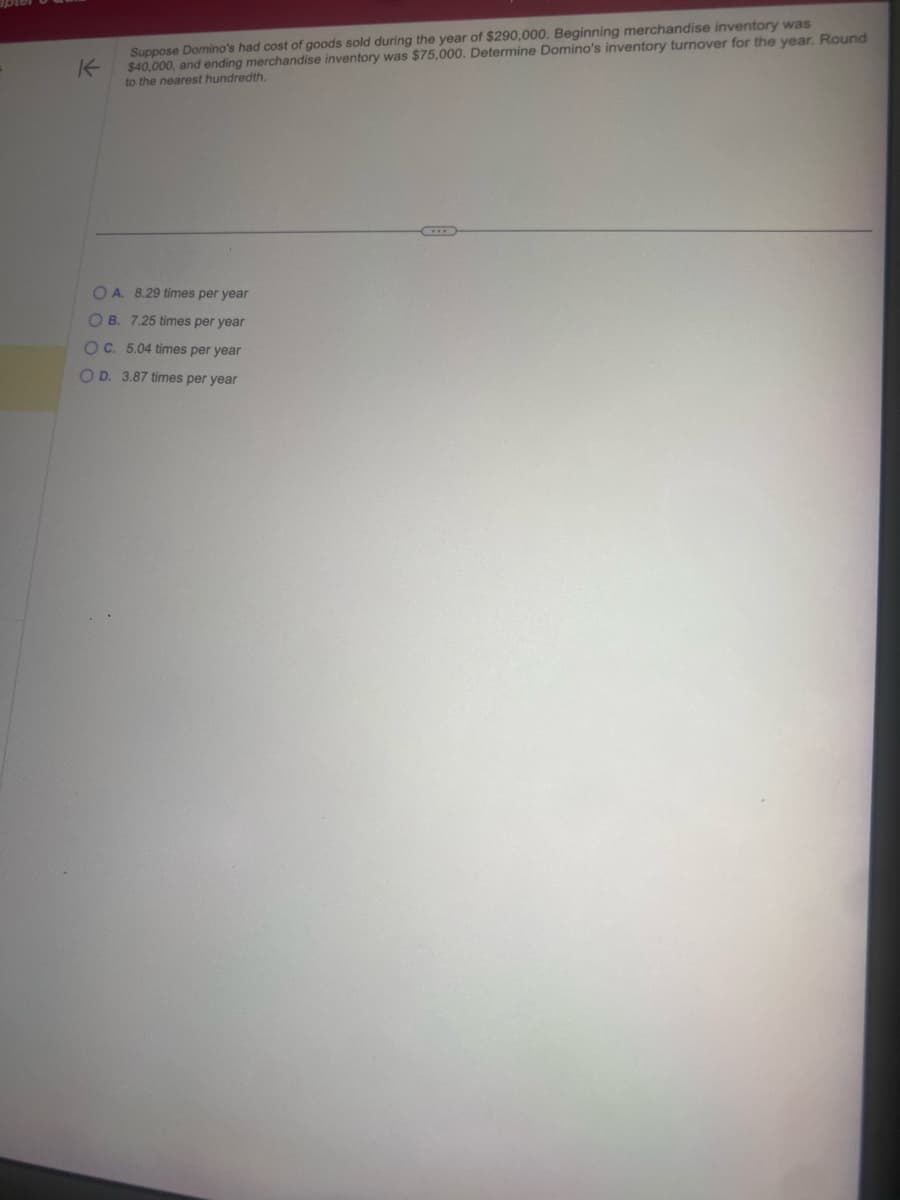 Suppose Domino's had cost of goods sold during the year of $290,000. Beginning merchandise inventory was
K
$40,000, and ending merchandise inventory was $75,000. Determine Domino's inventory turnover for the year. Round
to the nearest hundredth.
OA. 8.29 times per year
OB. 7.25 times per year
OC. 5.04 times per year
OD. 3.87 times per year