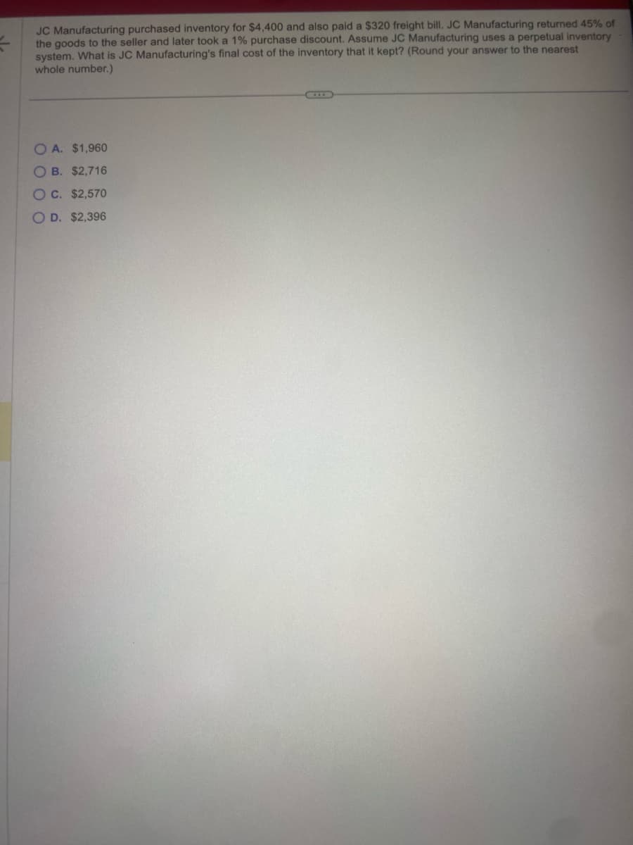 JC Manufacturing purchased inventory for $4,400 and also paid a $320 freight bill. JC Manufacturing returned 45% of
the goods to the seller and later took a 1% purchase discount. Assume JC Manufacturing uses a perpetual inventory
system. What is JC Manufacturing's final cost of the inventory that it kept? (Round your answer to the nearest
whole number.)
OA. $1,960
OB. $2,716
OC. $2,570
OD. $2,396