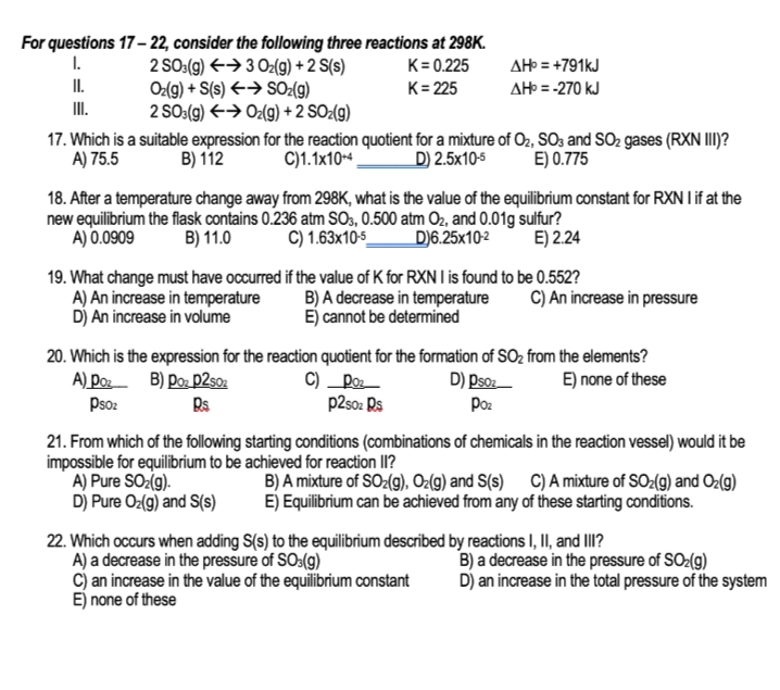 For questions 17- 22, consider the following three reactions at 298K.
2 SO:(9) <→ 3 O2(g) + 2 S(s)
Oz(g) + S(s) €→ SO2(g)
2 SO:(9) E→ Oz(g) + 2 SO2(g)
I.
K= 0.225
AH = +791KJ
II.
K= 225
AH = -270 kJ
I.
17. Which is a suitable expression for the reaction quotient for a mixture of O2, SO3 and SO2 gases (RXN III)?
D) 2.5x105
C)1.1x10-4,
A) 75.5
B) 112
E) 0.775
18. After a temperature change away from 298K, what is the value of the equilibrium constant for RXN I if at the
new equilibrium the flask contains 0.236 atm SO3, 0.500 atm O2, and 0.01g sulfur?
A) 0.0909
B) 11.0
C) 1.63x10-5_
D)6.25x10-2
E) 2.24
19. What change must have occurred if the value of K for RXN I is found to be 0.552?
A) An increase in temperature
Dj An increase in volume
B) A decrease in temperature
E) cannot be determined
C) An increase in pressure
20. Which is the expression for the reaction quotient for the formation of SO2 from the elements?
C) _Poz
p2s0: Rs
A) Doz B) Do: p2so2
Psoz
D) Pso:
E) none of these
Poz
21. From which of the following starting conditions (combinations of chemicals in the reaction vessel) would it be
impossible for equilibrium to be achieved for reaction lI?
A) Pure SOz(g).
D) Pure Oz(g) and S(s)
B) A mixture of SO2(9), Oz(g) and S(s) C) A mixture of SO2(g) and Oz(9)
E) Equilibrium can be achieved from any of these starting conditions.
22. Which occurs when adding S(s) to the equilibrium described by reactions I, II, and II?
A) a decrease in the pressure of SO:(g)
c) an increase in the value of the equilibrium constant
E) none of these
B) a decrease in the pressure of SO:(g)
D) an increase in the total pressure of the system
