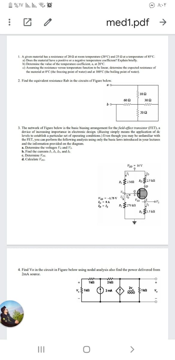 1 %V li. li. r D
med1.pdf >
1. A given material has a resistance of 20 2 at room temperature (20°C) and 25 2 at a temperature of 85°C.
a) Does the material have a positive or a negative temperature coefficient? Explain briefly.
b) Determine the value of the temperature coefficient, a, at 20°C.
c) Assuming the resistance versus temperature function to be linear, determine the expected resistance of
the material at 0°C (the freezing point of water) and at 100°C (the boiling point of water).
2. Find the equivalent resistance Rab in the circuits of Figure below.
3100
60 2
30 2
bo-
ww
ww
{ 20 2
3. The network of Figure below is the basic biasing arrangement for the field-effect transistor (FET), a
device of increasing importance in electronic design. (Biasing simply means the application of de
levels to establish a particular set of operating conditions.) Even though you may be unfamiliar with
the FET, you can perform the following analysis using only the basic laws introduced in your lectures
and the information provided on the diagram.
a. Determine the voltages VG and Vs.
b. Find the currents 1, h, Io, and Is.
c. Determine Vos.
d. Calculate Vpo
Voo = 16 V
OD
'as - -1.75 V |T6
IG - 0A
In = I5
-
R 270 kn
o's
Rs1.5 ka
4. Find Vo in the circuit in Figure below using nodal analysis also find the power delivered from
2mA source.
ww
2 kn
(1) 2 mA
V.
1000
II
