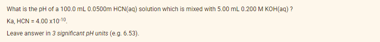 What is the pH of a 100.0 mL 0.0500m HCN(aq) solution which is mixed with 5.00 mL 0.200 M KOH(aq) ?
Ka, HCN = 4.00 x10-10.
Leave answer in 3 significant pH units (e.g. 6.53).
