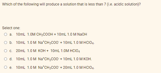 Which of the following will produce a solution that is less than 7 (i.e. acidic solution)?
Select one:
O a.
10ml 1.0M CHзCOон + 10mL 1.0 M Naон
O b. 10ml 1.0 M Na*CH3C00 + 10mL 1.0 M HCIO4.
Oc.
20mL 1.0 M кон+ 10ml 1.0M HCIO4
O d. 10ml 1.0 M Na*CH;CO0 + 10mL 1.0 M KOH.
O e. 10ml 1.0 M Na*CH3C00 + 20mL 1.0 M HCIO4.
