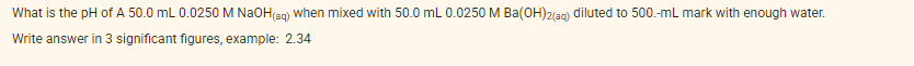 What is the pH of A 50.0 mL 0.0250 M NAOH(ag) when mixed with 50.0 mL 0.0250 M Ba(OH)2(ag) diluted to 500.-mL mark with enough water.
Write answer in 3 significant figures, example: 2.34
