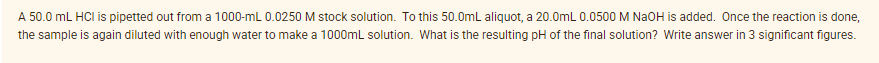 A 50.0 mL HCI is pipetted out from a 1000-mL 0.0250 M stock solution. To this 50.0mL aliquot, a 20.0mL 0.0500 M NaoH is added. Once the reaction is done,
the sample is again diluted with enough water to make a 1000mL solution. What is the resulting pH of the final solution? Write answer in 3 significant figures.
