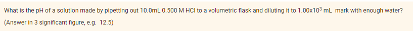 What is the pH of a solution made by pipetting out 10.0mL 0.500 M HCI to a volumetric flask and diluting it to 1.00x103 mL mark with enough water?
(Answer in 3 significant figure, e.g. 12.5)
