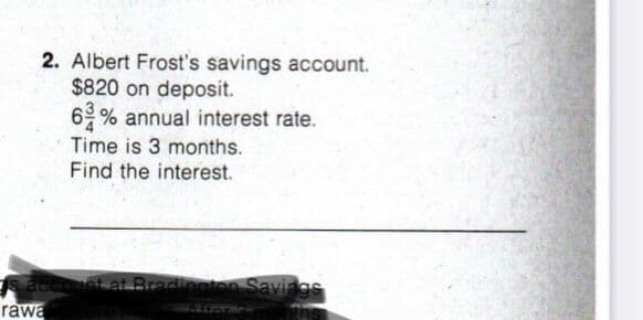 2. Albert Frost's savings account.
$820 on deposit.
6 % annual interest rate.
Time is 3 months.
Find the interest.
s accunt at Bradineten Savings
rawa
