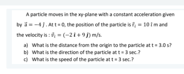 A particle moves in the xy-plane with a constant acceleration given
by a = -4 j. At t= 0, the position of the particle is ř = 10 î m and
the velocity is : i = (-2 î + 9 j) m/s.
a) What is the distance from the origin to the particle att = 3.0 s?
b) What is the direction of the particle at t = 3 sec.?
c) What is the speed of the particle at t = 3 sec.?
