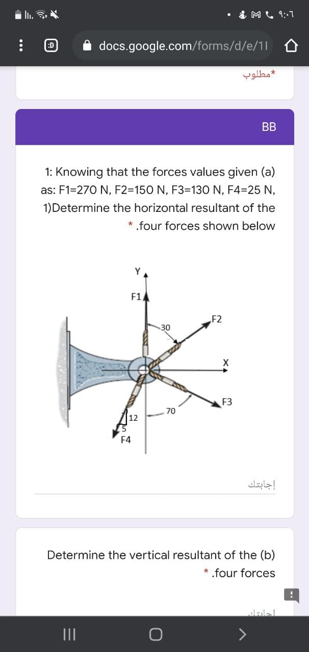 I..
• & ML 9:-7
:D
A docs.google.com/forms/d/e/11 0
مطلوب
BB
1: Knowing that the forces values given (a)
as: F1=270 N, F2=150 N, F3=130 N, F4=25 N,
1)Determine the horizontal resultant of the
* .four forces shown below
Y
F1
F2
30
F3
70
15
F4
إجابتك
Determine the vertical resultant of the (b)
* .four forces
احليتك
II
