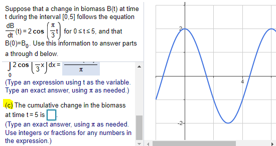 Suppose that a change in biomass B(t) at time
t during the interval [0,5] follows the equation
dB
(t) = 2 cos t for 0sts 5, and that
B(0)=B,. Use this information to answer parts
dt
a through d below.
J2 cos
(Type an expression using t as the variable.
Type an exact answer, using a as needed.)
(c) The cumulative change in the biomass
at time t= 5 is
(Type an exact answer, using t as needed.
Use integers or fractions for any numbers in
the expression.)
