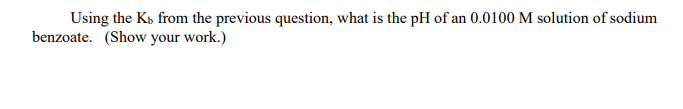 Using the Kb from the previous question, what is the pH of an 0.0100 M solution of sodium
benzoate. (Show your work.)
