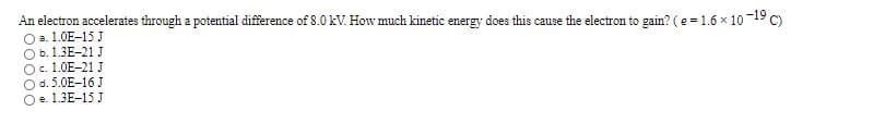 An electron accelerates through a potential difference of 8.0 kV. How much kinetic energy does this cause the electron to gain? (e = 1.6 x 10
O a. 1.0E-15 J
Ob. 1.3E-21 J
O. 1.0E-21 J
O d. 5.0E-16 J
e. 1.3E-15 J
-19
