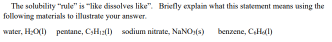 The solubility “rule" is “like dissolves like". Briefly explain what this statement means using the
following materials to illustrate your answer.
water, H2O(1) pentane, C3H12(1) sodium nitrate, NANO3(s)
benzene, CH6(1)
