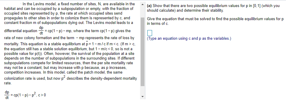 In the Levins model, a fixed number of sites, N, are available in the
habitat and can be occupied by a subpopulation or empty, with the fraction of
occupied sites represented by p, the rate at which occupied sites send
propagules to other sites in order to colonize them is represented by c, and
constant fraction m of subpopulations dying out. The Levins model leads to a
(a) Show that there are two possible equilibrium values for p in [0,1] (which you
should calculate) and determine their stability.
Give the equation that must be solved to find the possible equilibrium values for p
in terms of c.
differential equation = cp(1 - p) - mp, where the term cp(1- p) gives the
rate of new colony formation and the term - mp represents the rate of loss by
mortality. This equation is a stable equilibrium at p= 1- m/c if m<c. (If m > c,
the equation still has a stable solution equilibrium, but 1- m/c < 0, so is not a
possible value for p(t)). Often, however, the survival of the population at a site
depends on the number of subpopulations in the surrounding sites. If different
subpopulations compete for limited resources, then the per site mortality rate
may not be a constant, but may increase with p because, as p increases,
competition increases. In this model, called the patch model, the same
colonization rate is used, but now p describes the density-dependent mortality
(Type an equation using c and p as the variables.)
rate.
dp
= cp(1- p) - p?, c>0
dt
