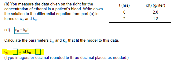 **Modeling Ethanol Concentration in Blood**

In this exercise, you are given data regarding the concentration of ethanol in a patient's blood over time. Your goal is to derive parameters for the equation modeling this concentration.

### Given:
A table showing the concentration of ethanol at different times:

| t (hrs) | c(t) (g/liter) |
|---------|----------------|
| 0       | 2.0            |
| 2       | 1.8            |

### Task:
You need to write down the solution to the differential equation, expressed in terms of \( c_0 \) and \( k_0 \).

The concentration function is described by:
\[
c(t) = c_0 - k_0 t
\]

### Objective:
Calculate the parameters \( c_0 \) and \( k_0 \) that best fit the given data. These parameters should be entered as integers or decimals rounded to three decimal places.

- **\( c_0 \) =** [Input Required]
- **\( k_0 \) =** [Input Required]

This exercise helps in understanding how to apply linear modeling to biological processes such as the metabolism of substances in the body.