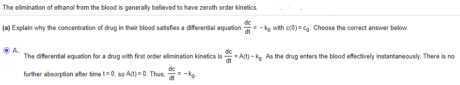 **Understanding Ethanol Elimination and Differential Equations**

The elimination of ethanol from the blood is typically understood to follow zeroth-order kinetics.

**Question (a):** Explain why the concentration of a drug in the blood satisfies the differential equation \(\frac{dc}{dt} = -k_0\) with \(c(0) = c_0\). Choose the correct answer below.

- **Answer A:** The differential equation for a drug with first-order elimination kinetics is \(\frac{dc}{dt} = A(t) - k_0\). As the drug enters the blood effectively instantaneously, there is no further absorption after time \(t = 0\), so \(A(t) = 0\). Thus, \(\frac{dc}{dt} = -k_0\).

In this explanation, we assume that after the drug enters the bloodstream, it is no longer absorbed, and the rate of change in concentration is solely dictated by the elimination constant, \(k_0\), resulting in a constant rate of elimination, characteristic of zeroth-order kinetics.