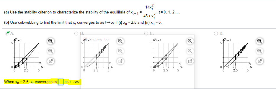 14x?
5,t= 0, 1, 2,.
45 + x
(a) Use the stability criterion to characterize the stability of the equilibria of x4.1
(b) Use cobwebbing to find the limit that x, converges to as t→o if (i) x, = 2.5 and (ii) x, = 6.
A.
В.
OC.
O D.
4+1
5-
A Snipping Tool
5-
+1
5-
0-
10-
0-
0-
2.5
2.5
2.5
2.5
When x, = 2.5, X4 converges to || |as t→o.
