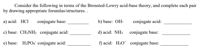 Consider the following in terms of the Bronsted-Lowry acid-base theory, and complete each pair
by drawing appropriate forumlas/structures. .
a) acid: HCI
conjugate base:
b) base: OH-
conjugate acid:
c) base: CH;NH2 conjugate acid:
d) acid: NH3 conjugate base:
e) base: H2PO4" conjugate acid:
f) acid: H3O* conjugate base:
