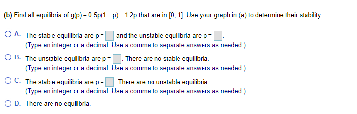 (b) Find all equilibria of g(p) = 0.5p(1- p) - 1.2p that are in [0, 1]. Use your graph in (a) to determine their stability.
O A. The stable equilibria are p=
and the unstable equilibria are p=
(Type an integer or a decimal. Use a comma to separate answers as needed.)
B. The unstable equilibria are p =|
There are no stable equilibria.
(Type an integer or a decimal. Use a comma to separate answers as needed.)
O C. The stable equilibria are p= There are no unstable equilibria.
(Type an integer or a decimal. Use a comma to separate answers as needed.)
O D. There are no equilibria.
