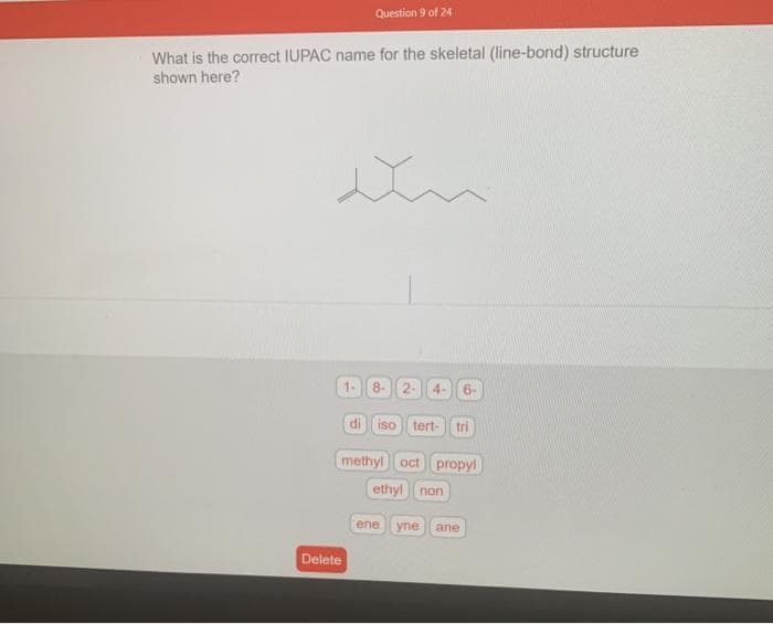 Question 9 of 24
What is the correct IUPAC name for the skeletal (line-bond) structure
shown here?
1-
Delete
di
8- 2- 4-
iso tert- tri
methyl oct propyl
ethyl non
ene
yne ane