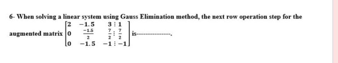 6- When solving a linear system using Gauss Elimination method, the next row operation step for the
3: 1
7: 7
2 2
-1: -1]
2
-1.5
-1.5
augmented matrix 0
is-
2
Lo
-1.5
