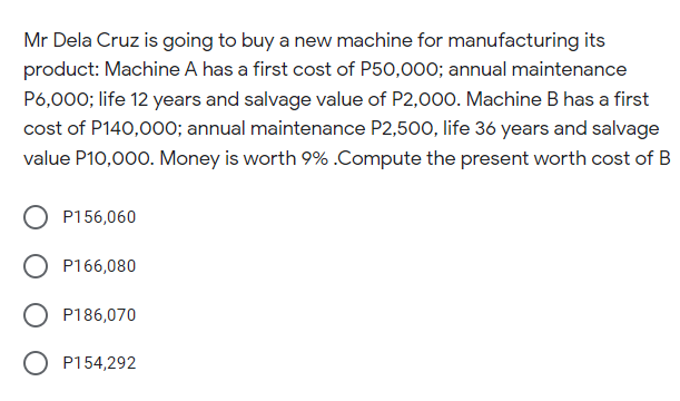 Mr Dela Cruz is going to buy a new machine for manufacturing its
product: Machine A has a first cost of P50,000; annual maintenance
P6,000; life 12 years and salvage value of P2,000. Machine B has a first
cost of P140,000; annual maintenance P2,500, life 36 years and salvage
value P10,000. Money is worth 9%.Compute the present worth cost of B
P156,060
P166,080
P186,070
P154,292
