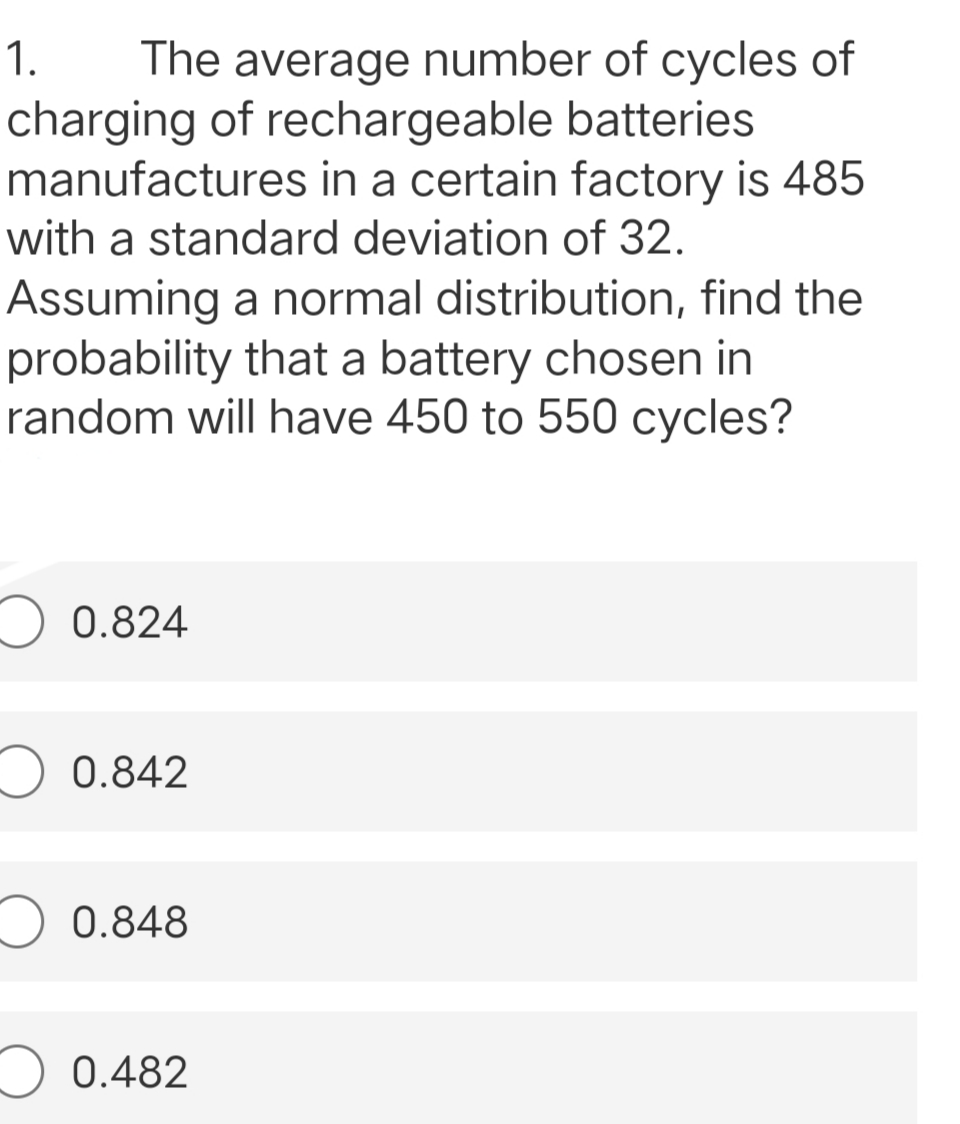 1.
The average number of cycles of
charging of rechargeable batteries
manufactures in a certain factory is 485
with a standard deviation of 32.
Assuming a normal distribution, find the
probability that a battery chosen in
random will have 450 to 550 cycles?
0.824
0.842
0.848
0.482