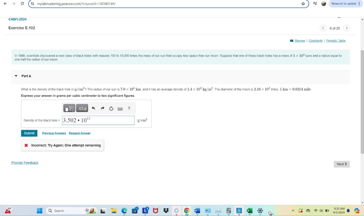 <HW1-2024
Exercise E.102
98"
mylabmastering.pearson.com/?courseld=13038014#/
EJ
Relaunch to update
6 of 20
Review | Constants | Periodic Table
In 1999, scientists discovered a new class of black holes with masses 100 to 10,000 times the mass of our sun that occupy less space than our moon. Suppose that one of these black holes has a mass of 1 x 104 suns and a radius equal to
one-half the radius of our moon.
Part A
What is the density of the black hole in g/cm³? The radius of our sun is 7.0 × 10% km, and it has an average density of 1.4 × 103 kg/m³. The diameter of the moon is 2.16 x 103 miles. 1 km = 0.6214 mile
Express your answer in grams per cubic centimeter to two significant figures.
ΜΕ ΑΣΦ
Density of the black hole 3.502 1013
Submit Previous Answers Request Answer
× Incorrect; Try Again; One attempt remaining
Provide Feedback
Q Search
?
g/cm³
Next >
9:33 AM
9/5/2024