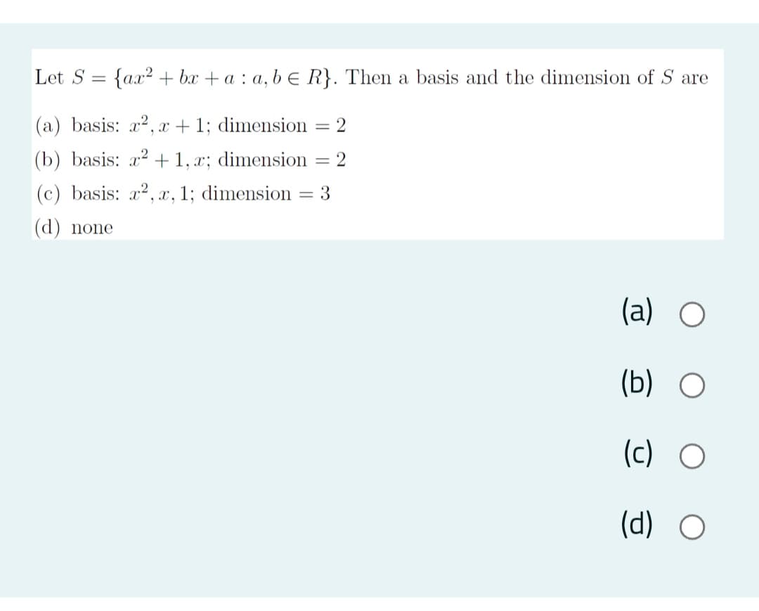 Let S
{ax? + bx + a : a, b e R}. Then a basis and the dimension of S are
(a) basis: x2, x +1; dimension
(b) basis: a? +1, x; dimension = 2
|(c) basis: x2, x, 1; dimension
3
(d) none
(a) O
(b) O
(c) O
(d) O
